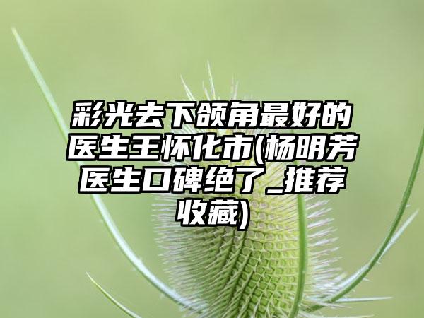 彩光去下颌角最好的医生王怀化市(杨明芳医生口碑绝了_推荐收藏)