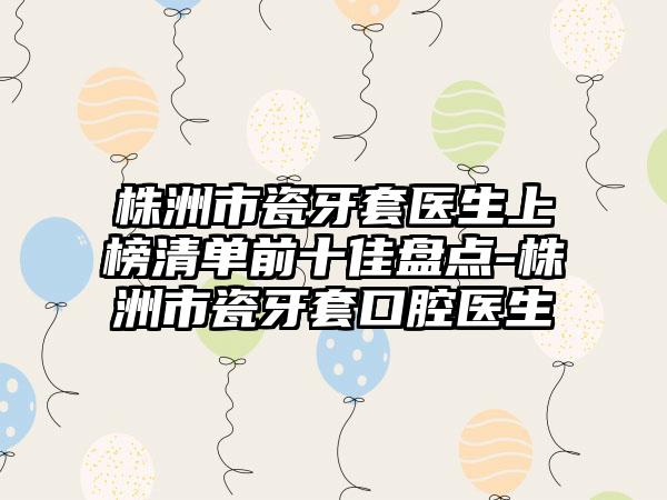 株洲市瓷牙套医生上榜清单前十佳盘点-株洲市瓷牙套口腔医生