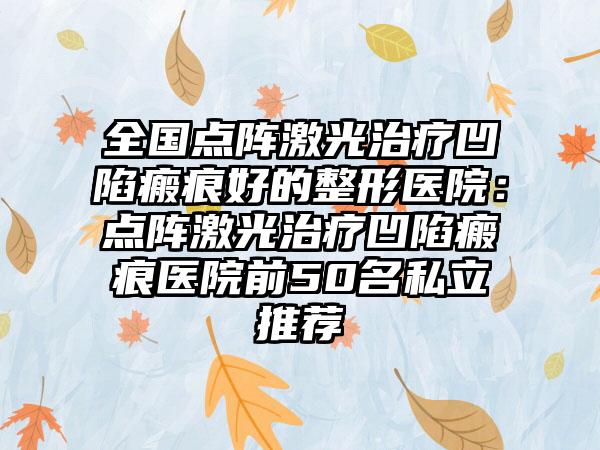 全国点阵激光治疗凹陷瘢痕好的整形医院：点阵激光治疗凹陷瘢痕医院前50名私立推荐