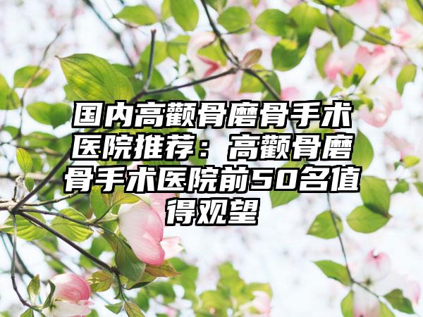 国内高颧骨磨骨手术医院推荐：高颧骨磨骨手术医院前50名值得观望
