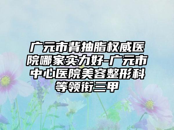 广元市背抽脂权威医院哪家实力好-广元市中心医院美容整形科等领衔三甲