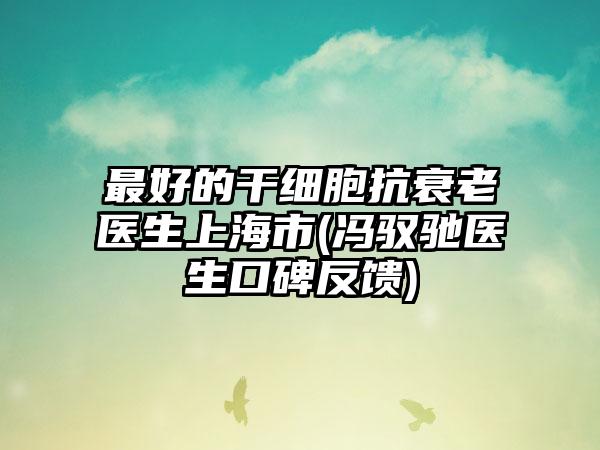 最好的干细胞抗衰老医生上海市(冯驭驰医生口碑反馈)