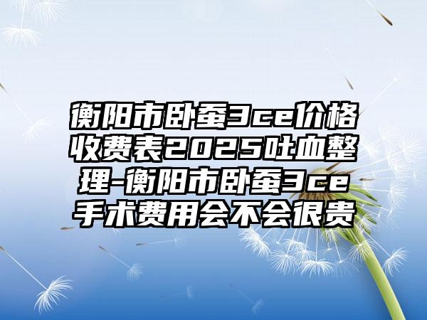 衡阳市卧蚕3ce价格收费表2025吐血整理-衡阳市卧蚕3ce手术费用会不会很贵