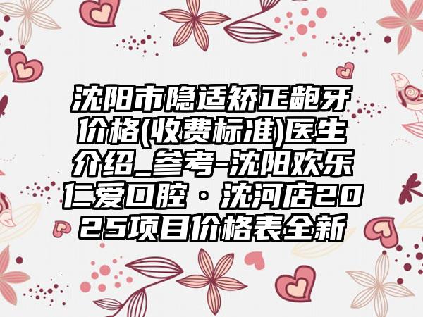 沈阳市隐适矫正龅牙价格(收费标准)医生介绍_参考-沈阳欢乐仁爱口腔·沈河店2025项目价格表全新