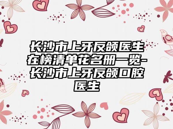 长沙市上牙反颌医生在榜清单花名册一览-长沙市上牙反颌口腔医生