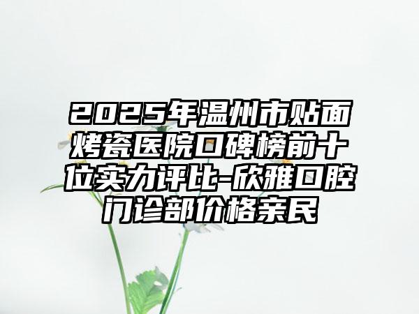 2025年温州市贴面烤瓷医院口碑榜前十位实力评比-欣雅口腔门诊部价格亲民