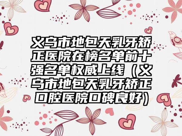 义乌市地包天乳牙矫正医院在榜名单前十强名单权威上线（义乌市地包天乳牙矫正口腔医院口碑良好）