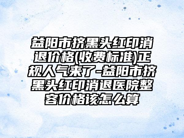 益阳市挤黑头红印消退价格(收费标准)正规人气来了-益阳市挤黑头红印消退医院整容价格该怎么算