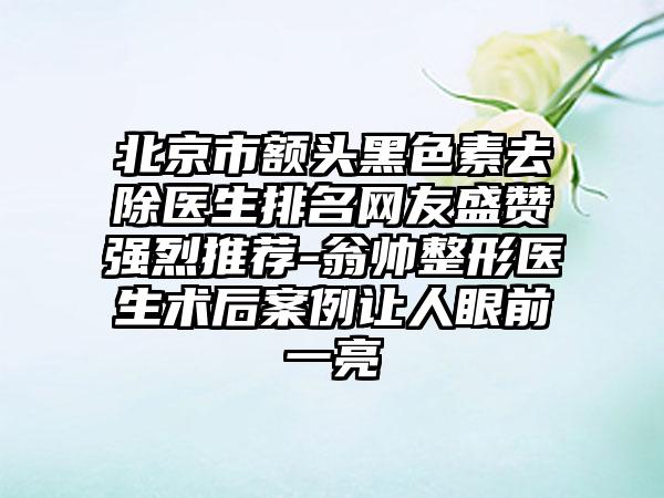北京市额头黑色素去除医生排名网友盛赞强烈推荐-翁帅整形医生术后案例让人眼前一亮