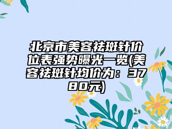 北京市美容祛斑针价位表强势曝光一览(美容祛斑针均价为：3780元)