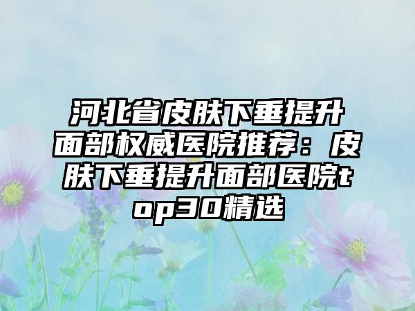河北省皮肤下垂提升面部权威医院推荐：皮肤下垂提升面部医院top30精选