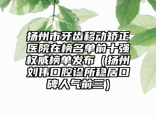 扬州市牙齿移动矫正医院在榜名单前十强权威榜单发布（扬州刘伟口腔诊所稳居口碑人气前三）