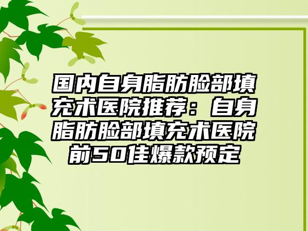 国内自身脂肪脸部填充术医院推荐：自身脂肪脸部填充术医院前50佳爆款预定