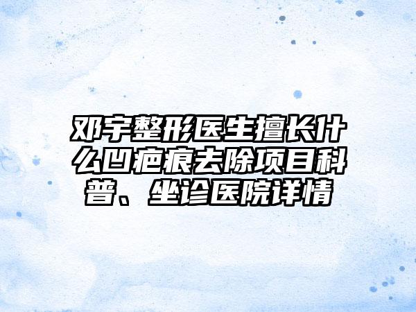 邓宇整形医生擅长什么凹疤痕去除项目科普、坐诊医院详情