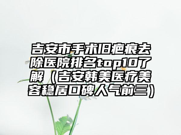 吉安市手术旧疤痕去除医院排名top10了解（吉安韩美医疗美容稳居口碑人气前三）