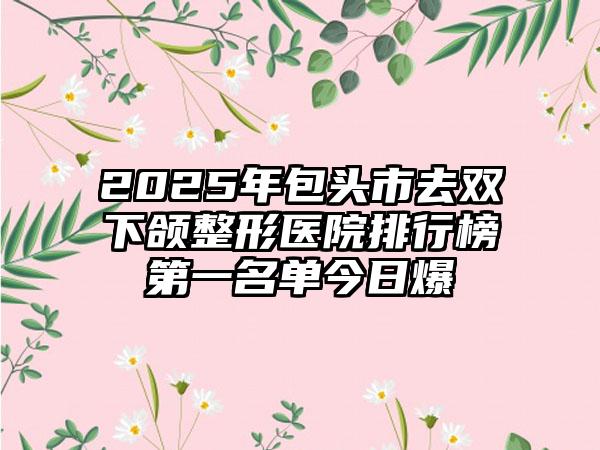 2025年包头市去双下颌整形医院排行榜第一名单今日爆