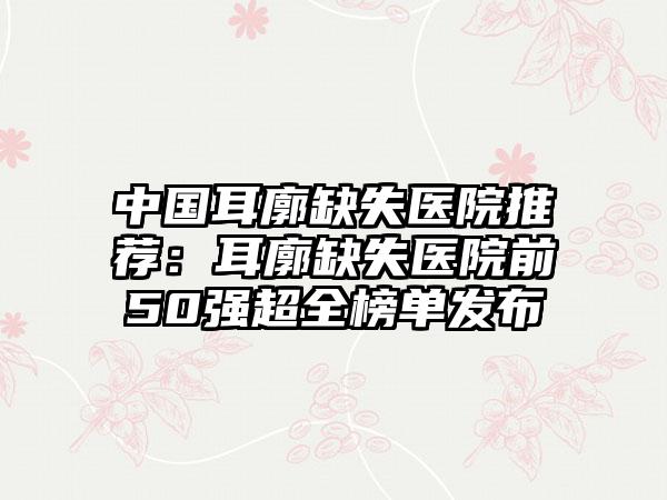 中国耳廓缺失医院推荐：耳廓缺失医院前50强超全榜单发布