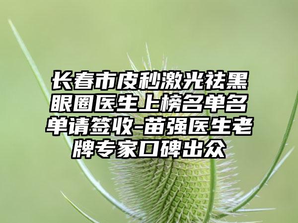 长春市皮秒激光祛黑眼圈医生上榜名单名单请签收-苗强医生老牌专家口碑出众
