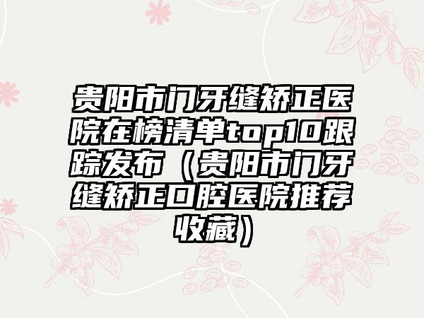 贵阳市门牙缝矫正医院在榜清单top10跟踪发布（贵阳市门牙缝矫正口腔医院推荐收藏）