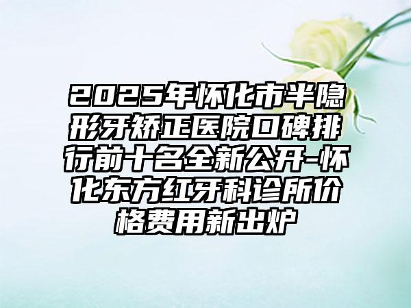 2025年怀化市半隐形牙矫正医院口碑排行前十名全新公开-怀化东方红牙科诊所价格费用新出炉