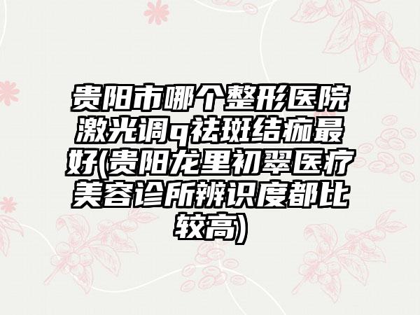 贵阳市哪个整形医院激光调q祛斑结痂最好(贵阳龙里初翠医疗美容诊所辨识度都比较高)