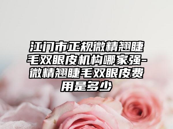 江门市正规微精翘睫毛双眼皮机构哪家强-微精翘睫毛双眼皮费用是多少