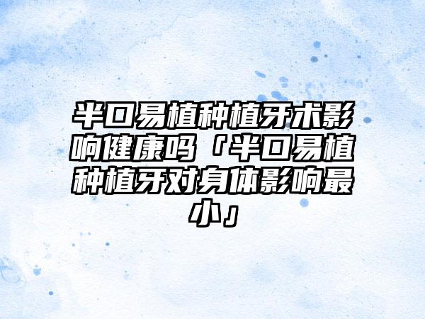 半口易植种植牙术影响健康吗「半口易植种植牙对身体影响最小」