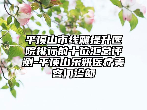 平顶山市线雕提升医院排行前十位汇总评测-平顶山乐妍医疗美容门诊部