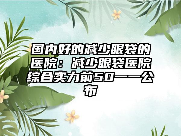 国内好的减少眼袋的医院：减少眼袋医院综合实力前50一一公布
