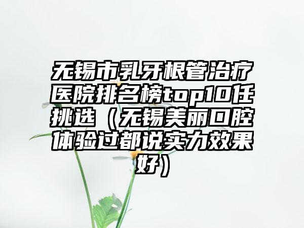无锡市乳牙根管治疗医院排名榜top10任挑选（无锡美丽口腔体验过都说实力效果好）