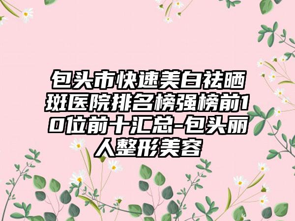 包头市快速美白祛晒斑医院排名榜强榜前10位前十汇总-包头丽人整形美容