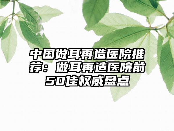 中国做耳再造医院推荐：做耳再造医院前50佳权威盘点