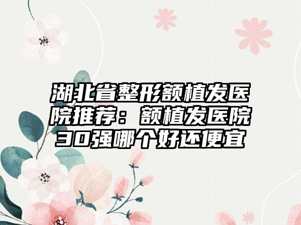 湖北省整形额植发医院推荐：额植发医院30强哪个好还便宜