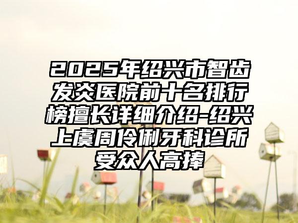 2025年绍兴市智齿发炎医院前十名排行榜擅长详细介绍-绍兴上虞周伶俐牙科诊所受众人高捧