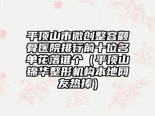 平顶山市微创整容颧骨医院排行前十位名单花落谁个（平顶山锦华整形机构本地网友热捧）
