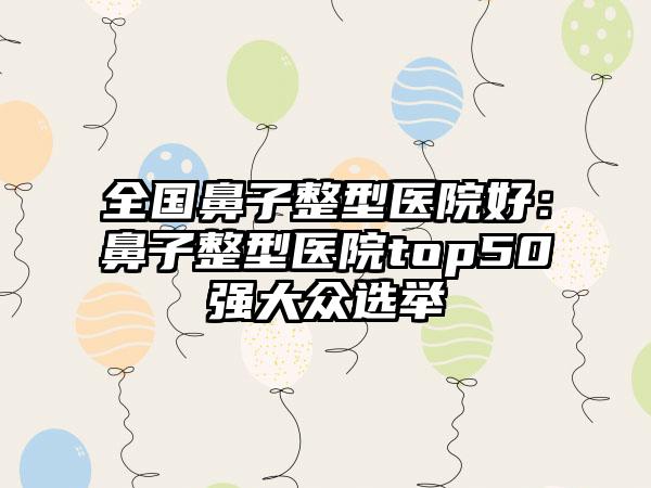 全国鼻子整型医院好：鼻子整型医院top50强大众选举