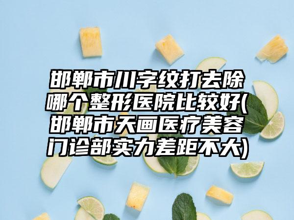 邯郸市川字纹打去除哪个整形医院比较好(邯郸市天画医疗美容门诊部实力差距不大)