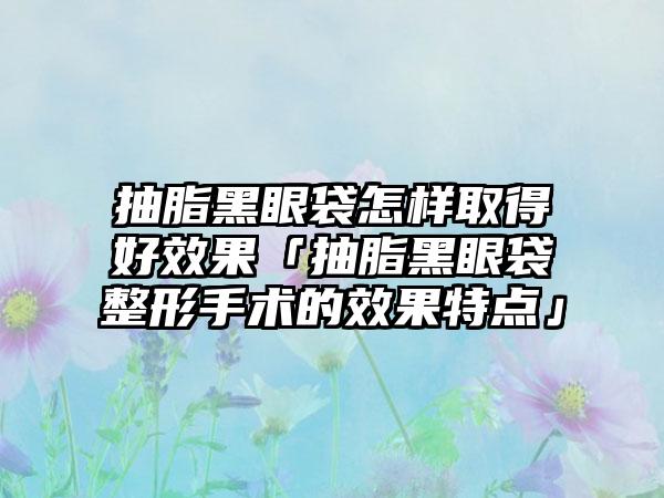 抽脂黑眼袋怎样取得好效果「抽脂黑眼袋整形手术的效果特点」