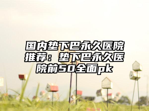 国内垫下巴永久医院推荐：垫下巴永久医院前50全面pk