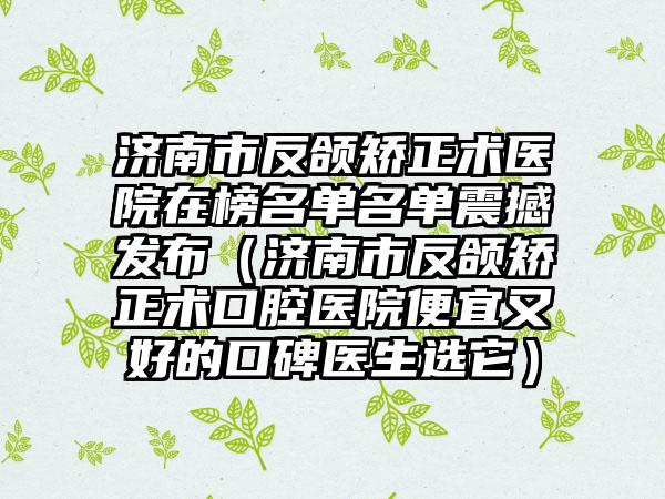 济南市反颌矫正术医院在榜名单名单震撼发布（济南市反颌矫正术口腔医院便宜又好的口碑医生选它）