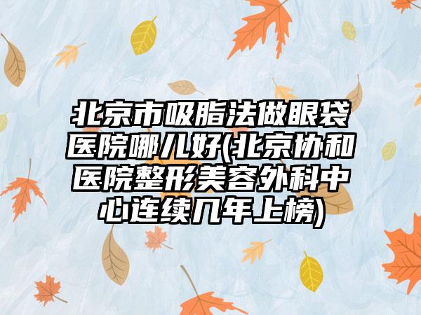 北京市吸脂法做眼袋医院哪儿好(北京协和医院整形美容外科中心连续几年上榜)