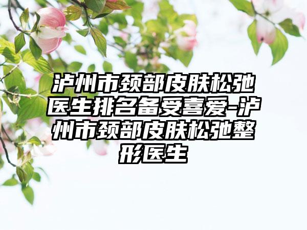 泸州市颈部皮肤松弛医生排名备受喜爱-泸州市颈部皮肤松弛整形医生