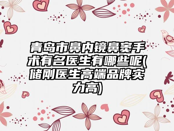 青岛市鼻内镜鼻窦手术有名医生有哪些呢(储刚医生高端品牌实力高)