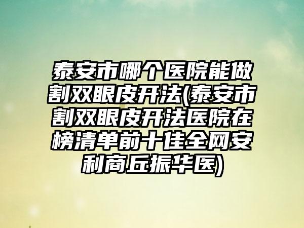 泰安市哪个医院能做割双眼皮开法(泰安市割双眼皮开法医院在榜清单前十佳全网安利商丘振华医)
