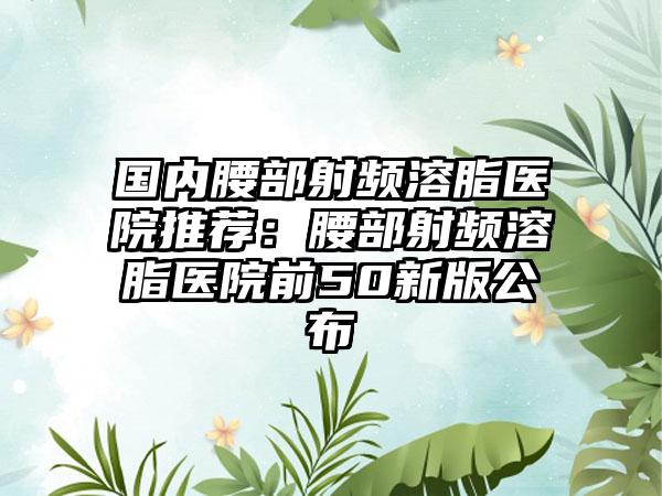 国内腰部射频溶脂医院推荐：腰部射频溶脂医院前50新版公布