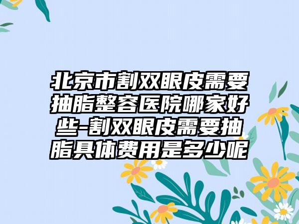 北京市割双眼皮需要抽脂整容医院哪家好些-割双眼皮需要抽脂具体费用是多少呢