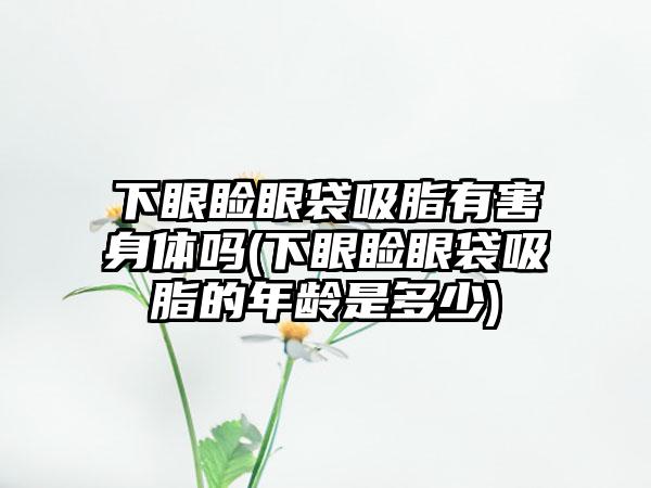 下眼睑眼袋吸脂有害身体吗(下眼睑眼袋吸脂的年龄是多少)