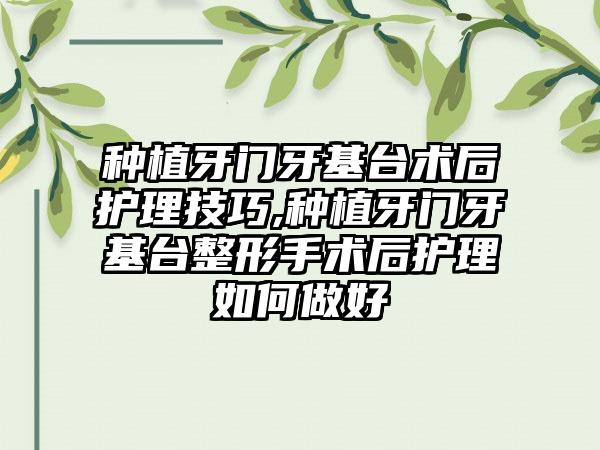 种植牙门牙基台术后护理技巧,种植牙门牙基台整形手术后护理如何做好