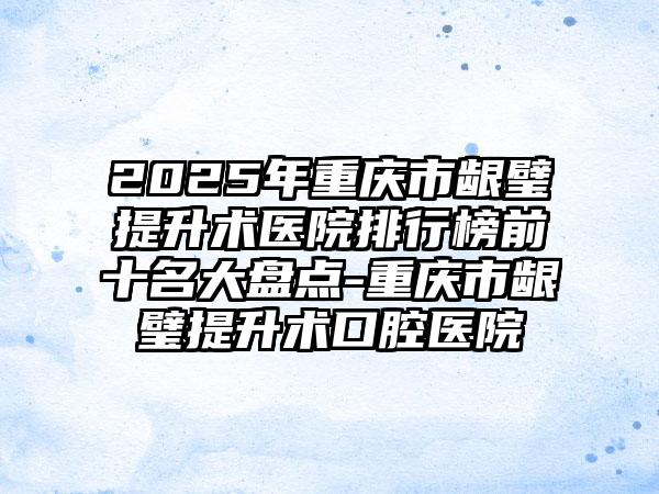 2025年重庆市龈璧提升术医院排行榜前十名大盘点-重庆市龈璧提升术口腔医院