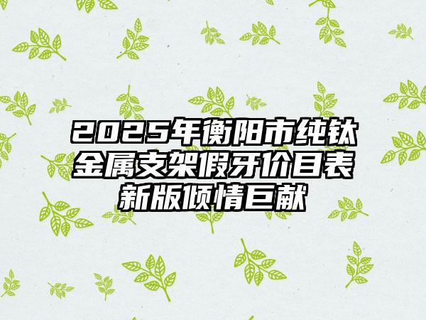 2025年衡阳市纯钛金属支架假牙价目表新版倾情巨献